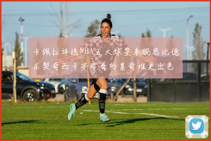 卡佩拉评选NBA五大球星表现恩比德东契奇西卡字母哥约基奇谁更出色