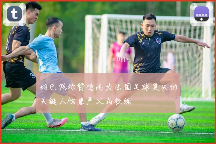 姆巴佩称赞德尚为法国足球复兴的关键人物兼严父式教练
