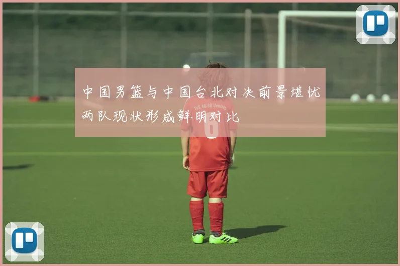 中国男篮与中国台北对决前景堪忧两队现状形成鲜明对比