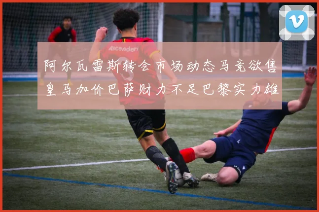 阿尔瓦雷斯转会市场动态马竞欲售皇马加价巴萨财力不足巴黎实力雄厚