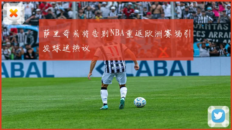 萨里奇或将告别NBA重返欧洲赛场引发球迷热议