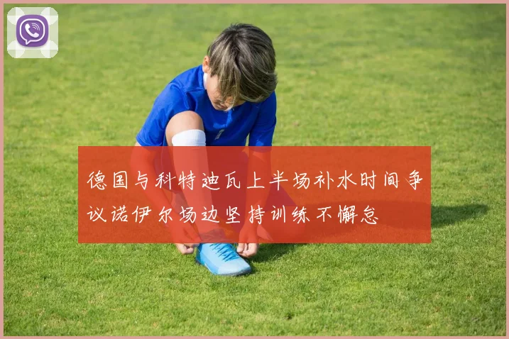 德国与科特迪瓦上半场补水时间争议诺伊尔场边坚持训练不懈怠
