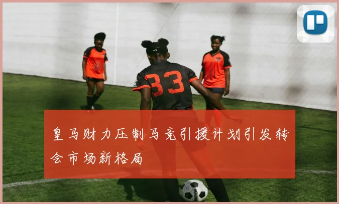 皇马财力压制马竞引援计划引发转会市场新格局