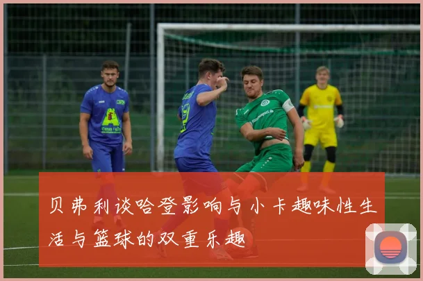 贝弗利谈哈登影响与小卡趣味性生活与篮球的双重乐趣