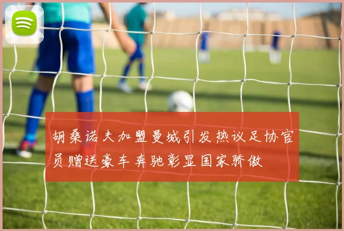 胡桑诺夫加盟曼城引发热议足协官员赠送豪车奔驰彰显国家骄傲