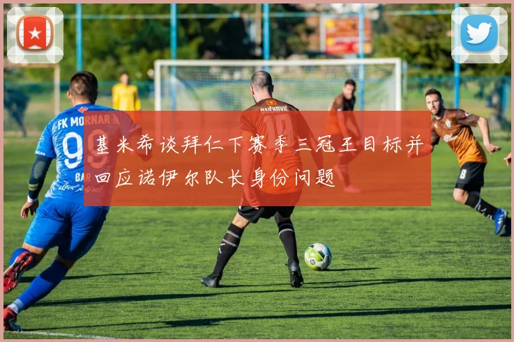 基米希谈拜仁下赛季三冠王目标并回应诺伊尔队长身份问题