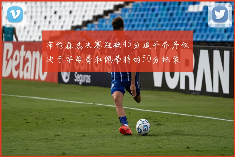 布伦森总决赛狂砍45分追平乔丹仅次于字母哥和佩蒂特的50分纪录