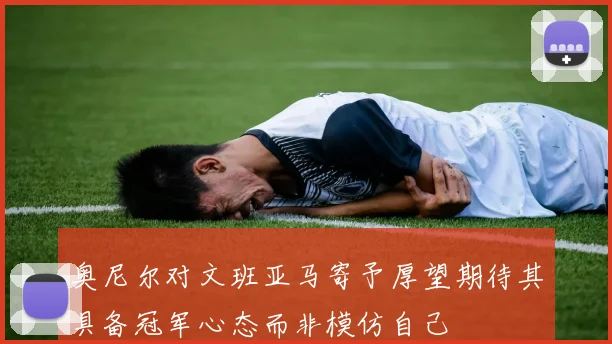 奥尼尔对文班亚马寄予厚望期待其具备冠军心态而非模仿自己