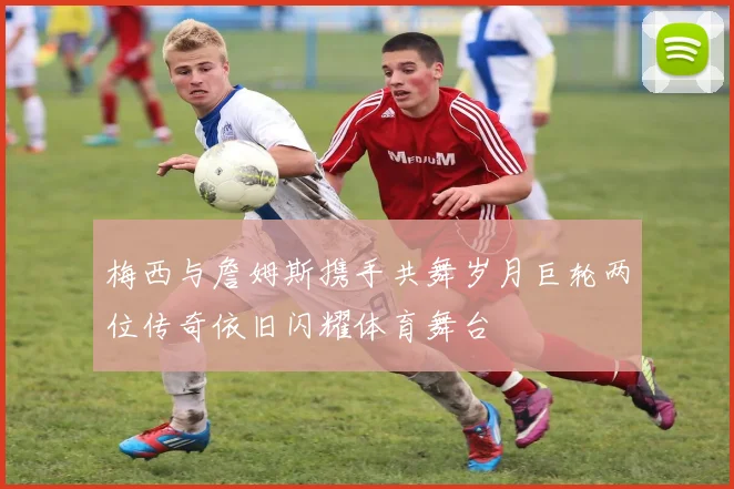 梅西与詹姆斯携手共舞岁月巨轮两位传奇依旧闪耀体育舞台