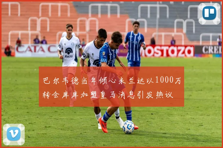 巴尔韦德当年倾心米兰达以1000万转会库库加盟皇马消息引发热议