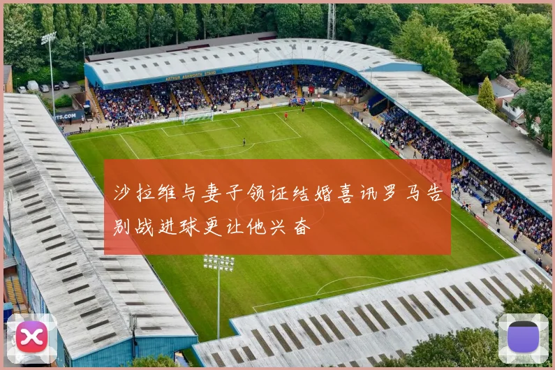 沙拉维与妻子领证结婚喜讯罗马告别战进球更让他兴奋