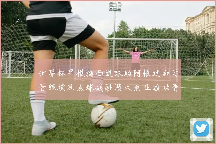 世界杯早报梅西进球助阿根廷加时晋级埃及点球战胜澳大利亚成功晋级