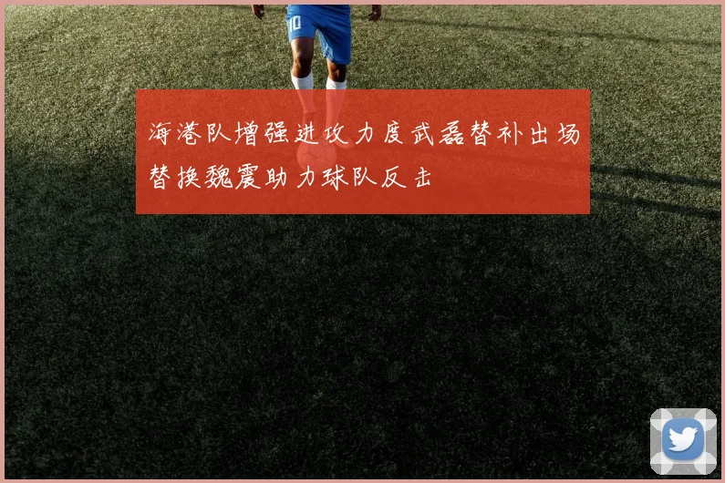 海港队增强进攻力度武磊替补出场替换魏震助力球队反击