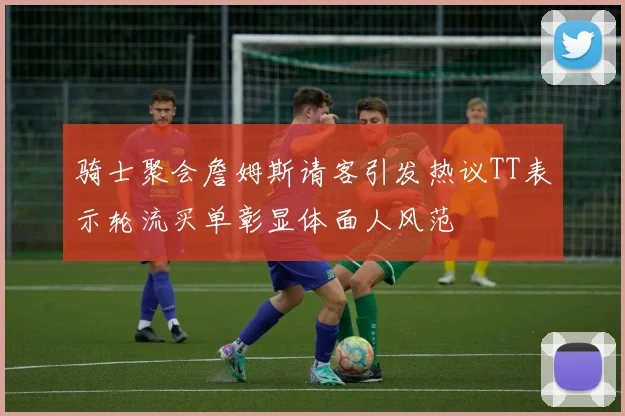 骑士聚会詹姆斯请客引发热议TT表示轮流买单彰显体面人风范